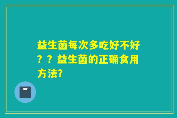 益生菌每次多吃好不好??益生菌的正确食用方法? 益生菌每次多吃好不好??益生菌的正确食用方法?