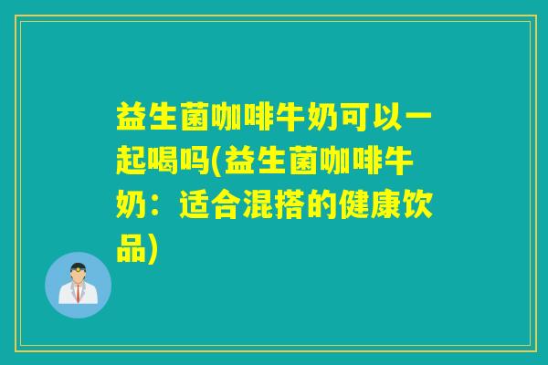益生菌咖啡牛奶可以一起喝吗(益生菌咖啡牛奶:适合混搭的健康饮品) 益生菌咖啡牛奶可以一起喝吗(益生菌咖啡牛奶:适合混搭的健康饮品)