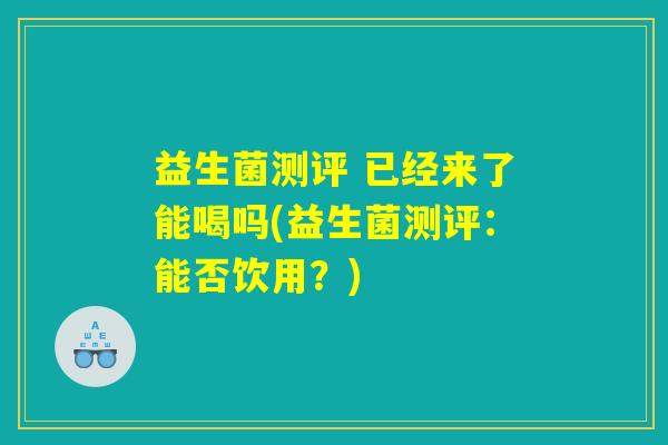 益生菌测评 已经来了能喝吗(益生菌测评：能否饮用？)