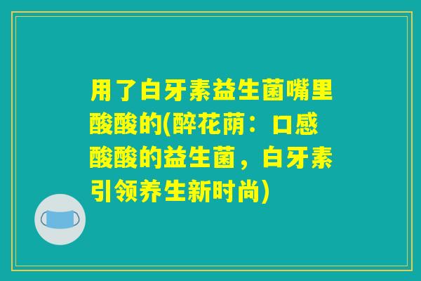 用了白牙素益生菌嘴里酸酸的(醉花荫：口感酸酸的益生菌，白牙素引领养生新时尚)