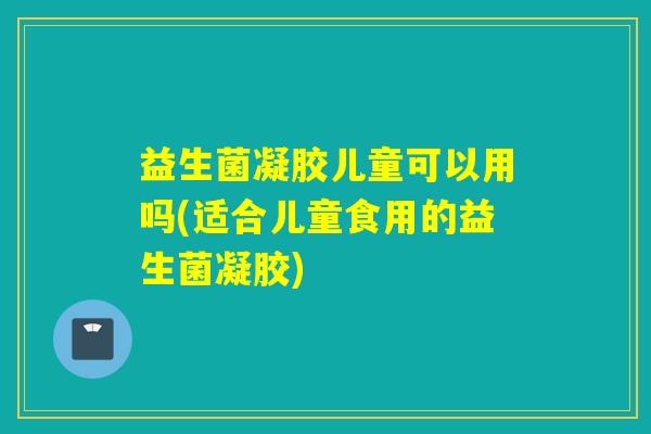 益生菌凝胶儿童可以用吗(适合儿童食用的益生菌凝胶)