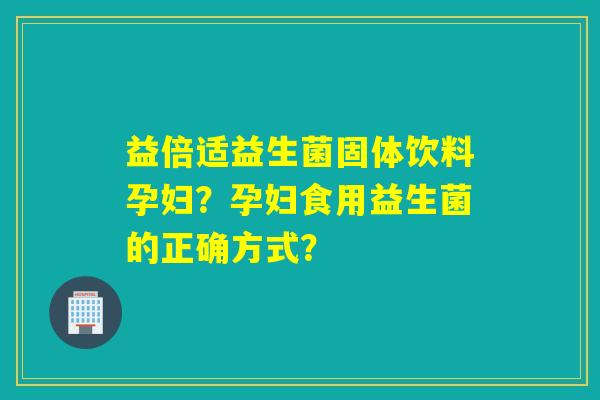 益倍适益生菌固体饮料孕妇？孕妇食用益生菌的正确方式？
