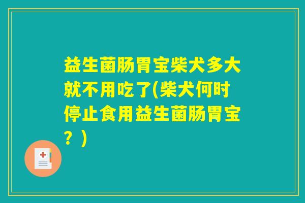 益生菌肠胃宝柴犬多大就不用吃了(柴犬何时停止食用益生菌肠胃宝？)