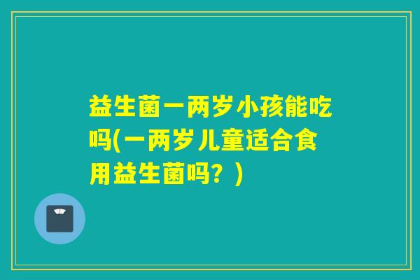 益生菌一两岁小孩能吃吗(一两岁儿童适合食用益生菌吗？)