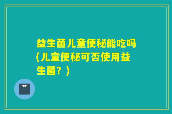 益生菌儿童能吃吗(儿童可否使用益生菌?) 益生菌儿童能吃吗(儿童可否使用益生菌?)