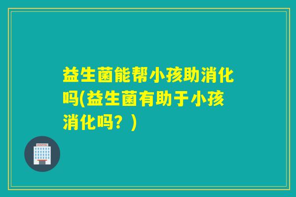 益生菌能帮小孩助消化吗(益生菌有助于小孩消化吗？)