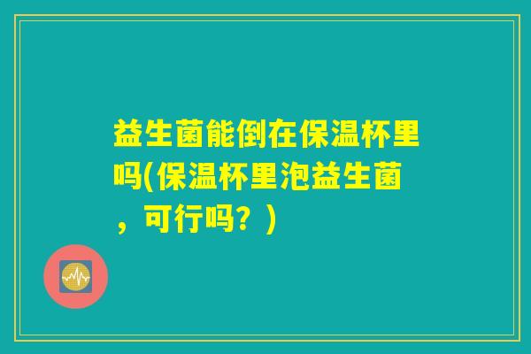 益生菌能倒在保温杯里吗(保温杯里泡益生菌，可行吗？)