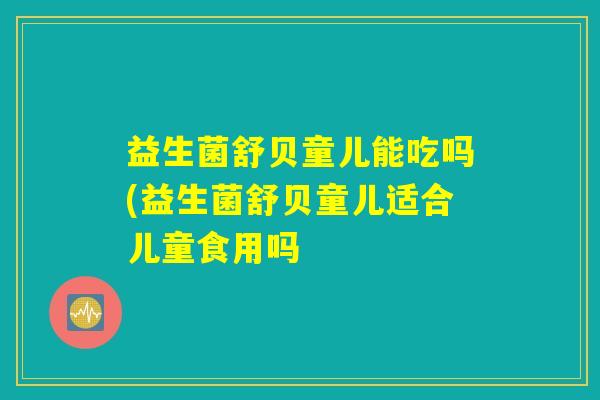 益生菌舒贝童儿能吃吗(益生菌舒贝童儿适合儿童食用吗