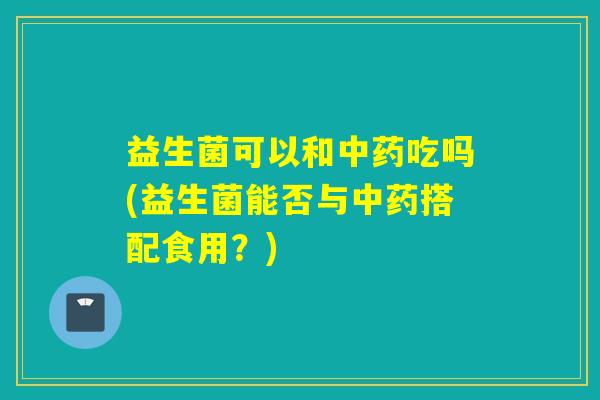 益生菌可以和吃吗(益生菌能否与搭配食用?) 益生菌可以和吃吗(益生菌能否与搭配食用?)