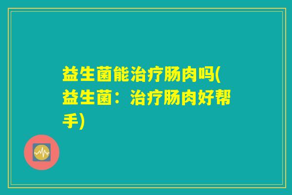 益生菌能治疗肠肉吗(益生菌：治疗肠肉好帮手)