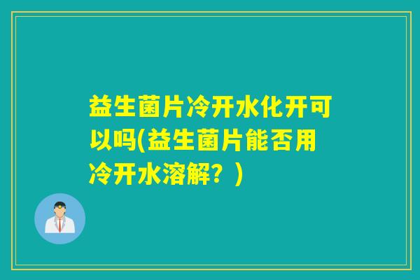 益生菌片冷开水化开可以吗(益生菌片能否用冷开水溶解？)