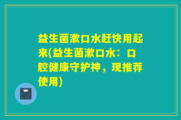 益生菌漱口水赶快用起来(益生菌漱口水：口腔健康守护神，现推荐使用)