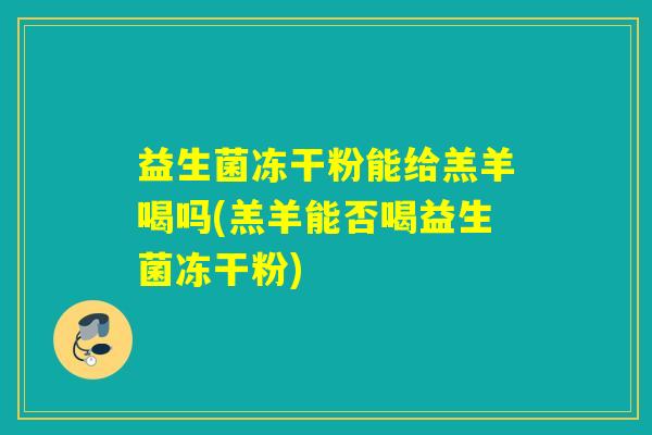 益生菌冻干粉能给羔羊喝吗(羔羊能否喝益生菌冻干粉)