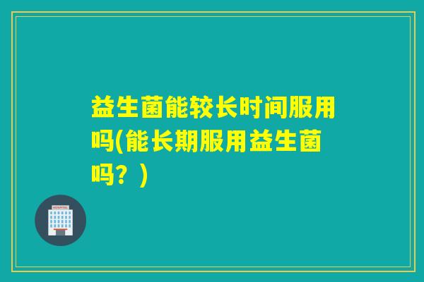 益生菌能较长时间服用吗(能长期服用益生菌吗?) 益生菌能较长时间服用吗(能长期服用益生菌吗?)