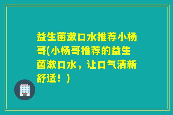 益生菌漱口水推荐小杨哥(小杨哥推荐的益生菌漱口水，让口气清新舒适！)