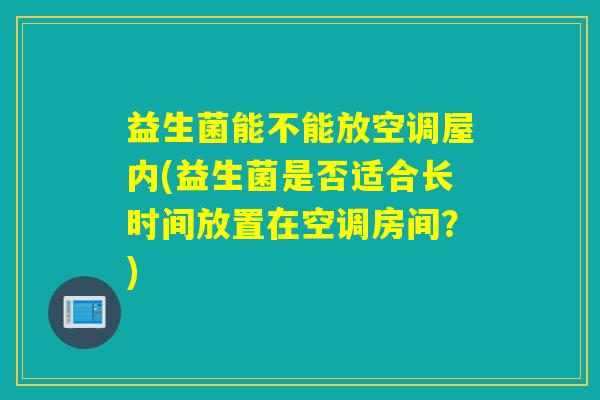 益生菌能不能放空调屋内(益生菌是否适合长时间放置在空调房间？)