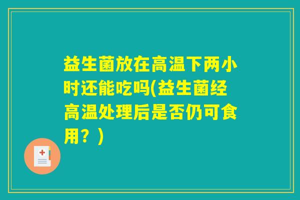益生菌放在高温下两小时还能吃吗(益生菌经高温处理后是否仍可食用？)