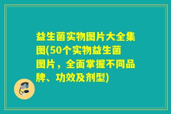 益生菌实物图片大全集图(50个实物益生菌图片，全面掌握不同品牌、功效及剂型)