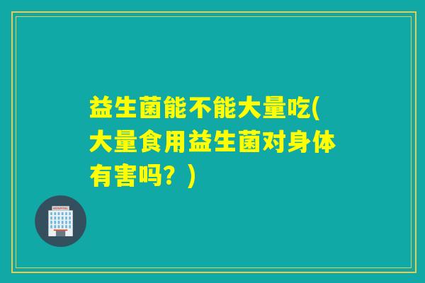 益生菌能不能大量吃(大量食用益生菌对身体有害吗？)