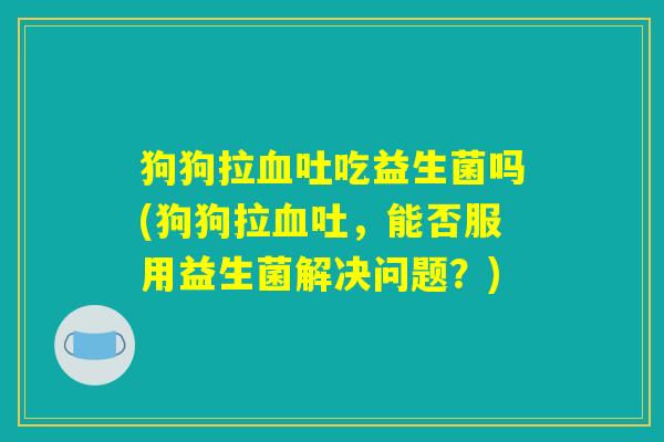 狗狗拉血吐吃益生菌吗(狗狗拉血吐，能否服用益生菌解决问题？)