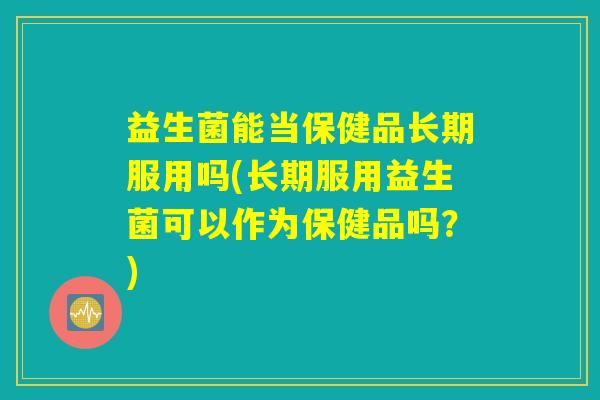 益生菌能当保健品长期服用吗(长期服用益生菌可以作为保健品吗？)