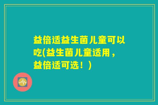 益倍适益生菌儿童可以吃(益生菌儿童适用，益倍适可选！)