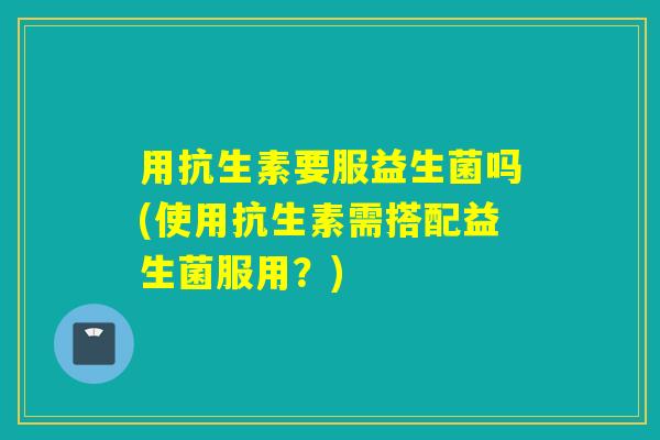 用抗生素要服益生菌吗(使用抗生素需搭配益生菌服用？)