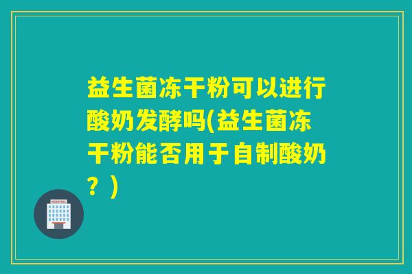 益生菌冻干粉可以进行酸奶发酵吗(益生菌冻干粉能否用于自制酸奶？)