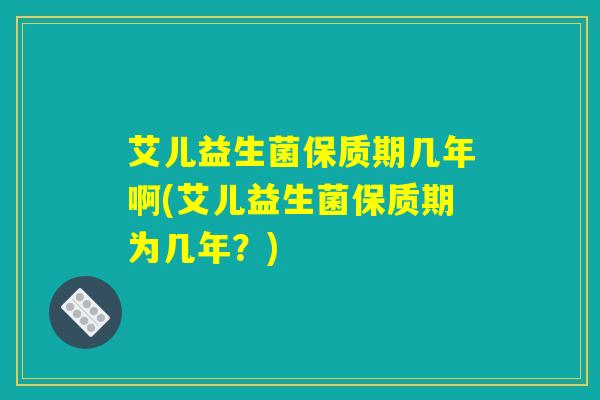 艾儿益生菌保质期几年啊(艾儿益生菌保质期为几年？)