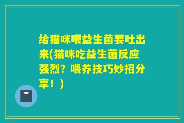 给猫咪喂益生菌要吐出来(猫咪吃益生菌反应强烈？喂养技巧妙招分享！)