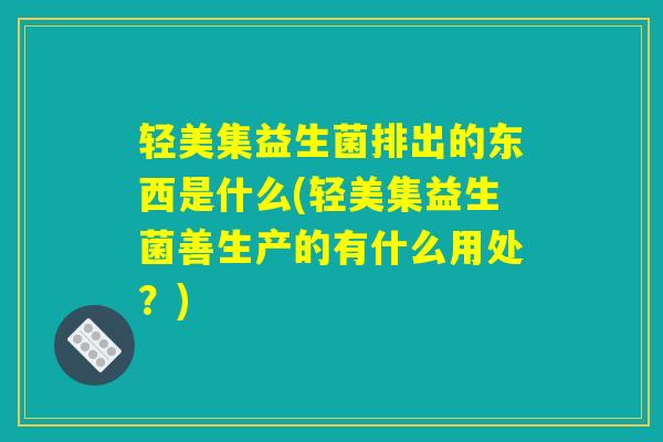 轻美集益生菌排出的东西是什么(轻美集益生菌善生产的有什么用处？)