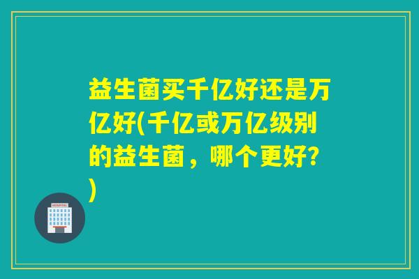 详细阅读:益生菌买千亿好还是万亿好(千亿或万亿级别的益生菌,哪个更好?) 益生菌买千亿好还是万亿好(千亿或万亿级别的益生菌,哪个更好?)