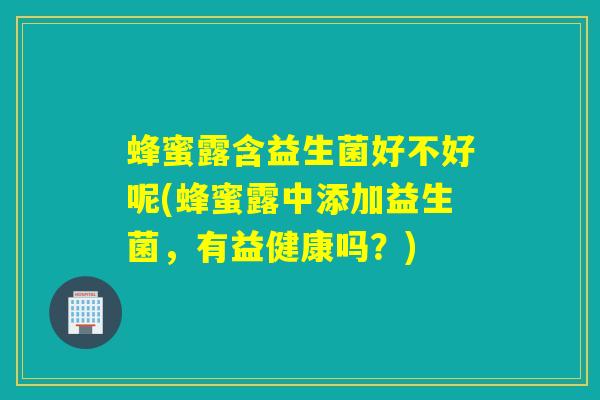 蜂蜜露含益生菌好不好呢(蜂蜜露中添加益生菌，有益健康吗？)
