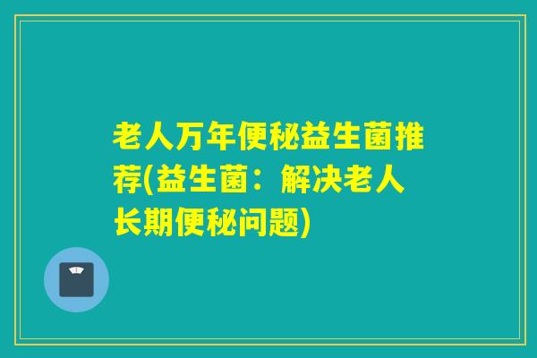 老人万年便秘益生菌推荐(益生菌：解决老人长期便秘问题)
