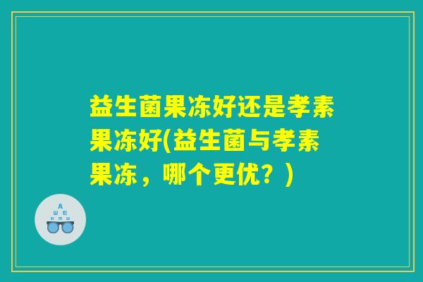 益生菌果冻好还是孝素果冻好(益生菌与孝素果冻，哪个更优？)