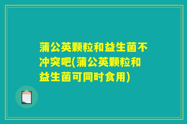 蒲公英颗粒和益生菌不冲突吧(蒲公英颗粒和益生菌可同时食用)