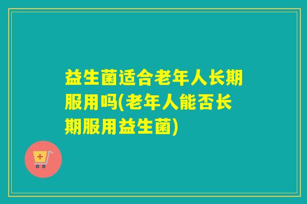 益生菌适合老年人长期服用吗(老年人能否长期服用益生菌)