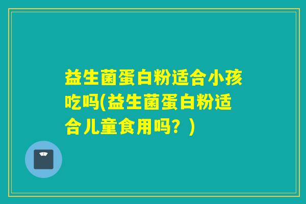益生菌蛋白粉适合小孩吃吗(益生菌蛋白粉适合儿童食用吗？)
