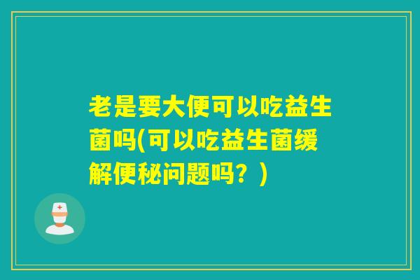 老是要大便可以吃益生菌吗(可以吃益生菌缓解便秘问题吗？)