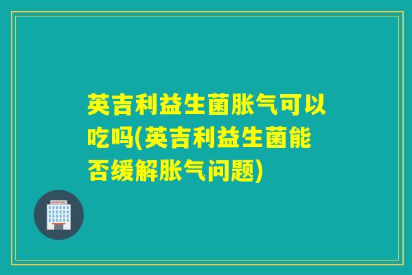 英吉利益生菌胀气可以吃吗(英吉利益生菌能否缓解胀气问题)