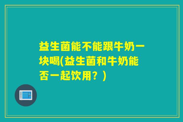 益生菌能不能跟牛奶一块喝(益生菌和牛奶能否一起饮用？)