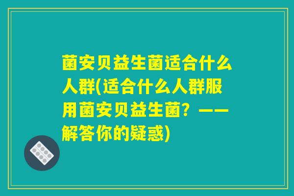 菌安贝益生菌适合什么人群(适合什么人群服用菌安贝益生菌？——解答你的疑惑)