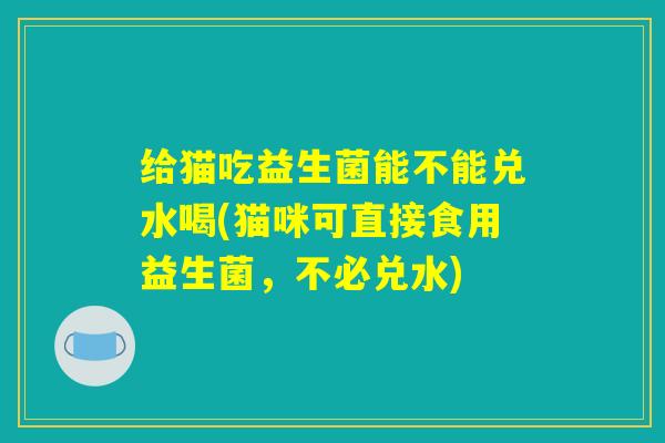 给猫吃益生菌能不能兑水喝(猫咪可直接食用益生菌，不必兑水)