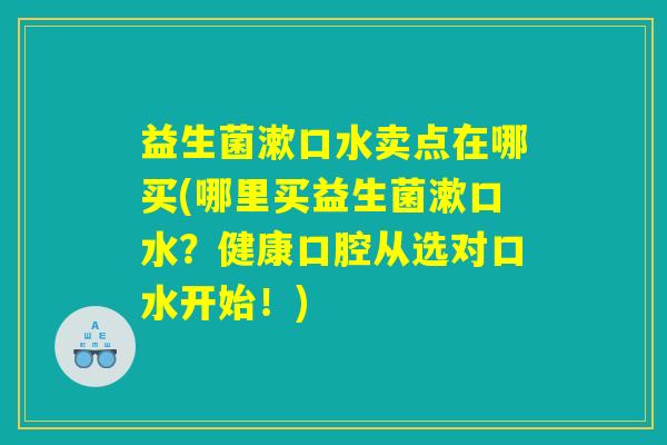 益生菌漱口水卖点在哪买(哪里买益生菌漱口水?健康口腔从选对口水开始!) 益生菌漱口水卖点在哪买(哪里买益生菌漱口水?健康口腔从选对口水开始!)