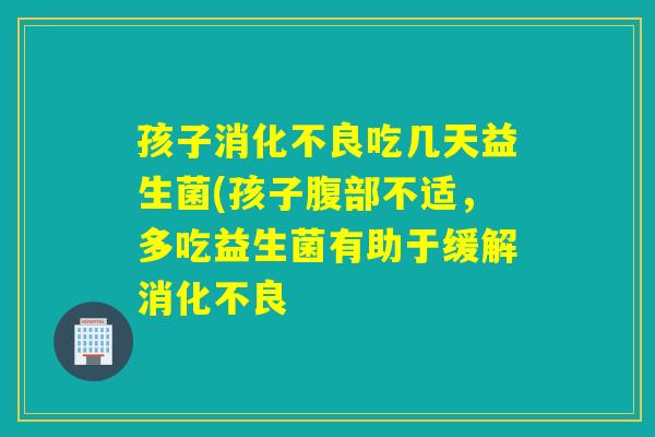 孩子消化不良吃几天益生菌(孩子腹部不适，多吃益生菌有助于缓解消化不良