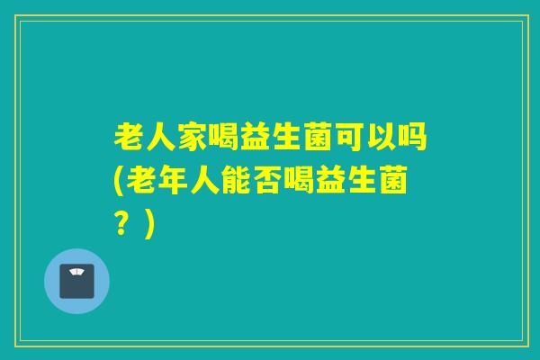 老人家喝益生菌可以吗(老年人能否喝益生菌？)