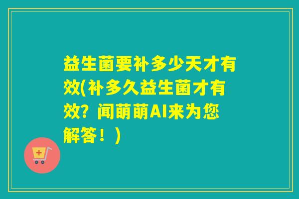 益生菌要补多少天才有效(补多久益生菌才有效？闻萌萌AI来为您解答！)