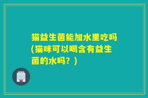 猫益生菌能加水里吃吗(猫咪可以喝含有益生菌的水吗?) 猫益生菌能加水里吃吗(猫咪可以喝含有益生菌的水吗?)