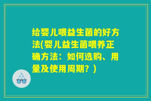 给婴儿喂益生菌的好方法(婴儿益生菌喂养正确方法：如何选购、用量及使用周期？)