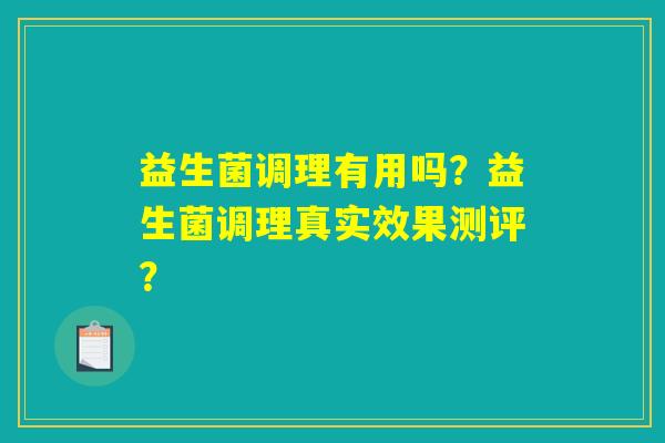 益生菌调理有用吗?益生菌调理真实效果测评? 益生菌调理有用吗?益生菌调理真实效果测评?